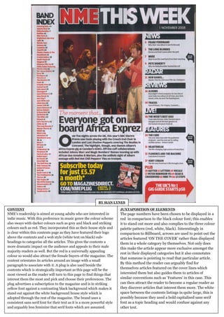 BY SIAN LYNES

CONTENT                                                                    JUXTAPOSITION OF ELEMENTS
NME’s readership is aimed at young adults who are interested in            The page numbers have been chosen to be displayed in a
indie music. With this preference in music genre the colour scheme         red in comparison to the black colour font; this enables
also sways with darker colours such as grey and black and striking         it to stand out more and also complies to the three colour
colours such as red. They incorporated this as their house style and       palette pattern (red, white, black). Interestingly in
is clear within this contents page as they have featured their logo        comparison to Billboard, arrows are used to point out the
above the contents and a wob style (white text on black) sub-              articles featured ‘ON THE COVER’ rather than displayed
headings to categorise all the articles. This gives the contents a         them in a whole category by themselves. Not only does
more dramatic impact on the audience and appeals to their male
                                                                           this make the article appear more exclusive amongst the
majority readers as well. But the red is a universally appealing
                                                                           rest in their displayed categories but it also connotates
colour so would also attract the female buyers of the magazine. The
                                                                           that someone is pointing to read that particular article.
content orientates its articles around an image with a small
                                                                           By this method the reader can arguably find for
paragraph to associate with it. A plug is also used beside the
contents which is strategically important as this page will be the
                                                                           themselves articles featured on the cover lines which
most viewed as the reader will turn to this page to find things that       interested them but also guides them to articles of
interest them the most and pick and choose their preferences. The          similar conventions such as ‘Features’ in this case. This
plug advertises a subscription to the magazine and is in striking          can then attract the reader to become a regular reader as
yellow font against a contrasting black background which makes it          they discover articles that interest them more. The white
stand out against the white background house style which is                space between the contents listings in quite large, this is
adopted through the rest of the magazine. The brand uses a                 possibly because they used a bold capitalised sans serif
consistent sans serif font for their text as it is a more powerful style   font as a topic heading and would confuse against any
and arguably less feminine that serif fonts which are assumed.             other text.
 