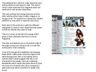 The background is white to make all photos and
writing stand out and easy to read. The lack of
colour could show that this magazine does not
need lots to sell and be interesting.
The main articles have larger pictures and the
other articles either have smaller images or no
images at all. Tis could be so it draws the readers
attention so they want to read the main story.
Each part of the contents is split into different
categories to make it more organized and easier
to find the articles they want to read.
There is a chart on the left of the page which
gives a clear indication that this is a music
magazine.
The date and website are on the bottom right of
the page so they are trying to link it in with the
online part or their company.
In all of the images the celebrities are wearing
black which makes them stand out against the
white background. She is not looking at the
camera which could suggest that she is not
interested in the reader. Her hair is blowing
backwards which could have been dome to giver
her more of a feminine look. She is wearing a
gold waist coat which could link to wealth and
luxury.
 