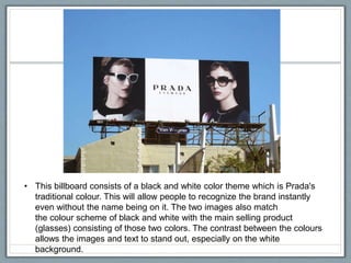 • This billboard consists of a black and white color theme which is Prada's
traditional colour. This will allow people to recognize the brand instantly
even without the name being on it. The two images also match
the colour scheme of black and white with the main selling product
(glasses) consisting of those two colors. The contrast between the colours
allows the images and text to stand out, especially on the white
background.