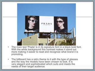 • The main text 'Prada' is in its signature font in a black bold font.
With the white background this contrast makes it stand out
more making it easier to read and recognize what brand it is
promoting.
• The billboard has a retro theme to it with the type of glasses
and the way the models have been chosen to look. It is
very elegant and sophisticated which suits and meets the
needs of their target audience.
