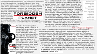 This is Forbidden Planets masthead. The positioning of the masthead
is very effective because it is nearly in the centre of the page,
therefore gains the most attention. The fonts used are very bold and
clear, making it easier for the audience to see. The masthead adds
identity to the billboard, it’ important that you can see it because
without it, the viewers wouldn’t know the name of the brand.
Billboards need to declare facts straight away in a clear and, this is
why it has been
presented in this
format because it’s
easy concise format
to view from afar. Also the size of it, still makes it clear to view,
because some logos can become blurred and pixelated if they are too
big.
This is the dominant image from
the billboard. As you can see its an
image of a fictional character, which
directly relates to the genre of the
brand. The image is quite quirky
and looks very supernatural, which
will indefinitely draw attention to
the billboard because it’s not the
usual image that will see on a
billboard, therefore, making it stand
out from the crowd. The all black
figurine is in contrast to the rest of
the billboard, with the rest of the
page being a mixture between
black, red and grey text, the black
images stands out the most,
gaining the most attention.
Here is a list that is situated to the right of the billboard.
The list is a basic overview of what the store sells and the
genre of products that it covers. The use of this text is to
inform the audience of what the store is about by stating it
in this way. This format of communicating and displaying
the text is a generic convention of billboards, it enables the
billboard to get its point across quite quickly by being blunt
and to the point. Even though I like the way they have
structured the text and how it will effect the reader, I believe
the text should be a different colour. They grey colour
clashes with the white background and makes it harder to
see. It seems as though the text as been edited with the
transparent tool, in order to make it less bold. However, it
has made it harder to see and quite blurry. In order for it to
become easier to visualise the tone of grey needs to be
altered, in order for it to be bolder for the audience.
This essential information is vital for the billboard to be successful. Without the contact
information the audience will not be able to follow up their investigations and visits to
the store, without having this. I feel as though it could be slightly bigger, in order for it
to be more visible, however, the black bold font improves the visibility by brightening it
up. The use of the capital letters help to identify the main segments in the sentence,
helping to direct the audience to the store, literally.
This sell line on the billboard is incorporated in order to make the audience more
intrigued. By putting it in a bright red font it automatically draws the audiecne in
because no other text is in red, which suggests this is more important. The language
and register used is very blunt yet to the point, which is what you need in order to have
a successful billboard. Due to it being new it probably needs customers therefore, they
have incorporated this into the billboard, so that the audience know its modern and
new, which will hopefully add to the fact that they will visit.
 