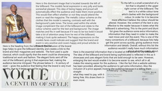 Here is the dominant image that is located towards the left of
the billboard. The models facial expression is very jolly and looks
somewhat pleased. This idea of being happy and proud will
automatically effect the audience and make them more positive.
This would then effect whether or not they would attend the
event or read the magazine. The metallic colour scheme on the
clothes that the model is wearing, contrasts well with the
background’s pale tones. The tones used within the whole
image compliment the rest of the billboard and relate to the
colour scheme used for the text and background. The image
matches and fits in well because if it was to be too bold it would
take a lot of attention away from he rest of the billboard,
making it look quite awkward. The happy expressions on the
models faces could indicate and suggest that the brand and
event is very positive and covers happy and proud articles in
their magazine.
To the left is a small screenshot of a
list that is situated in the upper
right corner of the billboard. The
text is in a white colour tone
which clashes with the background
colour. In order for it to become
more effective I believe the colour should be
altered. However, the content of the text is very
effective to the reader because it states what the
billboard is advertising. This to the point and blunt
list gives the audience some extra information,
information that they need in order to make the
next move and visit the event. This is one of the
many conventions of a billboard, because lists help
get the point across quickly, giving audience more
information and details. Overall, without this list the
audience wouldn’t really have much information
about what the events about.
Here is the heading from the billboard. The inclusion of the brand
logo helps to give the billboard identity and creates a link to the
brand and their magazines and website. The font used is quite
classical, which could signify that the event could be showcasing
traditional art work and fashion. The elegant fonts sent off the
rest of the billboard, giving it that expensive feel, making the
audience become intrigued. The phrase below it – ‘A century of
style’ – gives the audience that feeling that the brand is very trust
worthy, due to it being around for so long.
Here is the essential information that is located at the bottom of the billboard.
The idea of the billboard and brand being sophisticated is reflected in this as it
showcases and uses elegant fonts that are bold enough to be seen. However,
enlarging the text would enable it to become easier to see, which all in all,
makes the viewing easier for the audience. I like the fact that a website address
has been provided, allowing the audience to get extra information. Also the
inclusion of a price appeals more to the audience because it is telling them
straight
what they need to pay, with it
being free, this draws them in
even more.
 