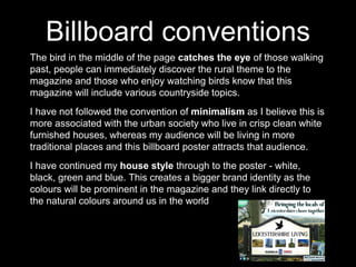 Billboard conventions
The bird in the middle of the page catches the eye of those walking
past, people can immediately discover the rural theme to the
magazine and those who enjoy watching birds know that this
magazine will include various countryside topics.
I have not followed the convention of minimalism as I believe this is
more associated with the urban society who live in crisp clean white
furnished houses, whereas my audience will be living in more
traditional places and this billboard poster attracts that audience.
I have continued my house style through to the poster - white,
black, green and blue. This creates a bigger brand identity as the
colours will be prominent in the magazine and they link directly to
the natural colours around us in the world
 