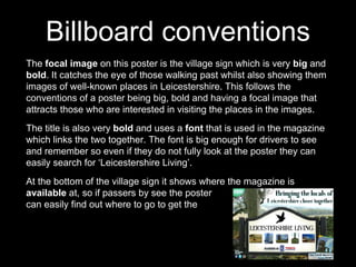 The focal image on this poster is the village sign which is very big and
bold. It catches the eye of those walking past whilst also showing them
images of well-known places in Leicestershire. This follows the
conventions of a poster being big, bold and having a focal image that
attracts those who are interested in visiting the places in the images.
The title is also very bold and uses a font that is used in the magazine
which links the two together. The font is big enough for drivers to see
and remember so even if they do not fully look at the poster they can
easily search for ‘Leicestershire Living’.
At the bottom of the village sign it shows where the magazine is
available at, so if passers by see the poster they
can easily find out where to go to get the magazine.
Billboard conventions
 