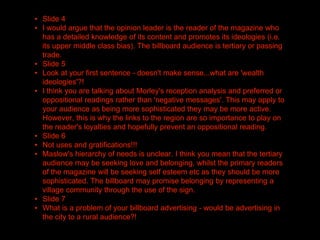 ▪ Slide 4
▪ I would argue that the opinion leader is the reader of the magazine who
has a detailed knowledge of its content and promotes its ideologies (i.e.
its upper middle class bias). The billboard audience is tertiary or passing
trade.
▪ Slide 5
▪ Look at your first sentence - doesn't make sense...what are 'wealth
ideologies'?!
▪ I think you are talking about Morley's reception analysis and preferred or
oppositional readings rather than 'negative messages'. This may apply to
your audience as being more sophisticated they may be more active.
However, this is why the links to the region are so importance to play on
the reader's loyalties and hopefully prevent an oppositional reading.
▪ Slide 6
▪ Not uses and gratifications!!!
▪ Maslow's hierarchy of needs is unclear. I think you mean that the tertiary
audience may be seeking love and belonging, whilst the primary readers
of the magazine will be seeking self esteem etc as they should be more
sophisticated. The billboard may promise belonging by representing a
village community through the use of the sign.
▪ Slide 7
▪ What is a problem of your billboard advertising - would be advertising in
the city to a rural audience?!
 