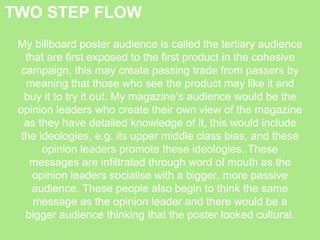 TWO STEP FLOW
My billboard poster audience is called the tertiary audience
that are first exposed to the first product in the cohesive
campaign, this may create passing trade from passers by
meaning that those who see the product may like it and
buy it to try it out. My magazine’s audience would be the
opinion leaders who create their own view of the magazine
as they have detailed knowledge of it, this would include
the ideologies, e.g. its upper middle class bias, and these
opinion leaders promote these ideologies. These
messages are infiltrated through word of mouth as the
opinion leaders socialise with a bigger, more passive
audience. These people also begin to think the same
message as the opinion leader and there would be a
bigger audience thinking that the poster looked cultural.
 