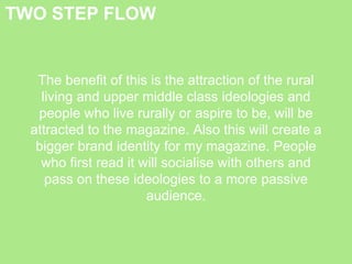 TWO STEP FLOW
The benefit of this is the attraction of the rural
living and upper middle class ideologies and
people who live rurally or aspire to be, will be
attracted to the magazine. Also this will create a
bigger brand identity for my magazine. People
who first read it will socialise with others and
pass on these ideologies to a more passive
audience.
 