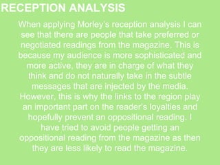 RECEPTION ANALYSIS
When applying Morley’s reception analysis I can
see that there are people that take preferred or
negotiated readings from the magazine. This is
because my audience is more sophisticated and
more active, they are in charge of what they
think and do not naturally take in the subtle
messages that are injected by the media.
However, this is why the links to the region play
an important part on the reader’s loyalties and
hopefully prevent an oppositional reading. I
have tried to avoid people getting an
oppositional reading from the magazine as then
they are less likely to read the magazine.
 