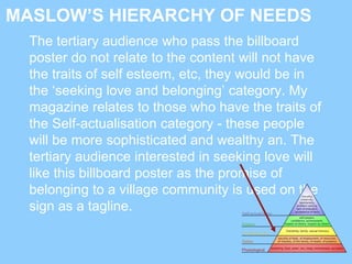 MASLOW’S HIERARCHY OF NEEDS
The tertiary audience who pass the billboard
poster do not relate to the content will not have
the traits of self esteem, etc, they would be in
the ‘seeking love and belonging’ category. My
magazine relates to those who have the traits of
the Self-actualisation category - these people
will be more sophisticated and wealthy an. The
tertiary audience interested in seeking love will
like this billboard poster as the promise of
belonging to a village community is used on the
sign as a tagline.
 