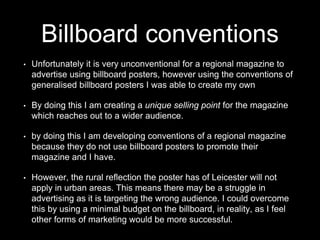 Billboard conventions
• Unfortunately it is very unconventional for a regional magazine to
advertise using billboard posters, however using the conventions of
generalised billboard posters I was able to create my own
• By doing this I am creating a unique selling point for the magazine
which reaches out to a wider audience.
• by doing this I am developing conventions of a regional magazine
because they do not use billboard posters to promote their
magazine and I have.
• However, the rural reflection the poster has of Leicester will not
apply in urban areas. This means there may be a struggle in
advertising as it is targeting the wrong audience. I could overcome
this by using a minimal budget on the billboard, in reality, as I feel
other forms of marketing would be more successful.
 