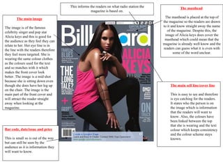 This informs the readers on what radio station the              The masthead
                                                    magazine is based on.

        The main image                                                                      The masthead is placed at the top of
                                                                                           the magazine so the readers are drawn
The image is of the famous                                                                 to it and know straight away the name
celebrity singer and pop star                                                                 of the magazine. Despite this, the
Alicia keys and this is good for                                                            image of Alicia keys does cover the
the audience as they feel they can                                                          masthead which could mean that the
relate to her. Her eye line is in                                                          magazine is already well know and the
the line with the readers therefore                                                        readers can guess what it is even with
they feel more targeted. She is                                                                   some of the word unclear.
wearing the same colour clothes
as the colours used for the text
and so matches with it which
makes the front cover look
better. The image is a mid shot
because she is sitting down even
though she does have her leg up                                                                The main sell line/cover line
on the chair. The image is the
main part of the front cover and                                                               This is easy to see and therefore
will attract the reader straight                                                               is eye catching for the readers.
away when looking at the                                                                       It states who the person is on
magazine.                                                                                      the image which is information
                                                                                               that the readers will want to
                                                                                               know. Also, the colours have
                                                                                               been linked between the top
                                                                                               that she is wearing and the text
Bar code, date/issue and price                                                                 colour which keeps consistency
                                                                                               and the colour scheme stays
This is small so is out of the way                                                             known.
but can still be seen by the
audience as it is information they
will want to know.
 