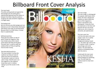 Billboard Front Cover Analysis
The mast head–
The white writing stands out against the
                                               The main image-
dark background, the white gives a
                                               The main image is a photograph
sophisticated approach but the colours in-
                                               of a popular, well known artist.
between the letters help the audience
                                               Kesha, the artist, will give the
recognise the style and which magazine it
                                               audience an idea of what the
is straight away.
                                               genre of the magazine is.
                                               Kesha is sexualized in this
The background–                                photograph, I know this from
We can only see very little background, but    the expression on her face and
what we can see it shows black; which goes     because she has a lot of eye
with Kesha’s eye make up and head band.        make up on, she is shown as
Because there is so little colour, it shows    attractive, yet sophisticated.
that it is sophisticated.
                                               The main cover line-
Selllines/coverlines-                          Is of the artist who is the main
These give the readers an idea of              image’s name. Its in a white
what's inside the magazine. they               font, placed on a dark
may include some artist or band                background making it stand
names which will help set the genre.           out. The dollar sign used as the
The word ‘plus’ is used to make the            ‘s’ in Kesha’s name, is used on
audience feel as if they are getting           many things such as her
more for their money.                          albums. This will make the
                                               audience immediately know
Barcode-date/issue/price–                      who the artist is.
The issue number is so that the
audience can keep on track of                  Underneath the main cover
what issue they are looking for.               line, has information about
The barcode is used so it can be               Kesha bringing out something
sold in shops. And the price is on             new. This will make the
the magazine so the audience                   audience want to read more
know how much it is before                     about it.
taking it up to the counter in the
shop
 