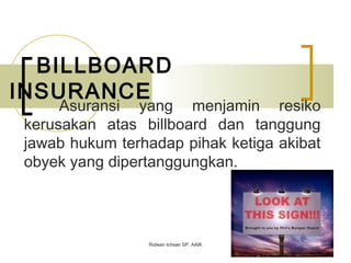 BILLBOARD
INSURANCE
Asuransi yang menjamin resiko
kerusakan atas billboard dan tanggung
jawab hukum terhadap pihak ketiga akibat
obyek yang dipertanggungkan.
Ridwan Ichsan SP. AAIK
 