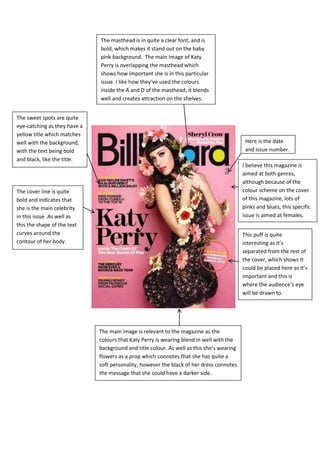 The masthead is in quite a clear font, and is
                              bold, which makes it stand out on the baby
                              pink background. The main image of Katy
                              Perry is overlapping the masthead which
                              shows how important she is in this particular
                              issue. I like how they’ve used the colours
                              inside the A and D of the masthead; it blends
                              well and creates attraction on the shelves.


The sweet spots are quite
eye-catching as they have a
yellow title which matches
well with the background,                                                                   Here is the date
with the text being bold                                                                    and issue number.
and black, like the title.
                                                                                           I believe this magazine is
                                                                                           aimed at both genres,
                                                                                           although because of the
The cover line is quite                                                                    colour scheme on the cover
bold and indicates that                                                                    of this magazine, lots of
she is the main celebrity                                                                  pinks and blues, this specific
in this issue .As well as                                                                  issue is aimed at females.
this the shape of the text
curves around the                                                                          This puff is quite
contour of her body.                                                                       interesting as it’s
                                                                                           separated from the rest of
                                                                                           the cover, which shows it
                                                                                           could be placed here as it’s
                                                                                           important and this is
                                                                                           where the audience’s eye
                                                                                           will be drawn to.




                              The main image is relevant to the magazine as the
                              colours that Katy Perry is wearing blend in well with the
                              background and title colour. As well as this she’s wearing
                              flowers as a prop which connotes that she has quite a
                              soft personality, however the black of her dress connotes
                              the message that she could have a darker side.
 