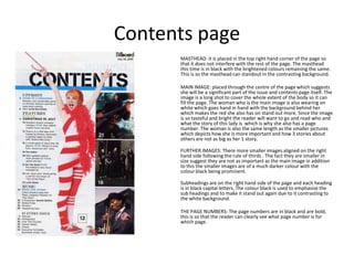 Contents page
      MASTHEAD: it is placed in the top right hand corner of the page so
      that it does not interfere with the rest of the page. The masthead
      this time is in black with the brightened colours remaining the same.
      This is so the masthead can standout in the contrasting background.

      MAIN IMAGE: placed through the centre of the page which suggests
      she will be a significant part of the issue and contents page itself. The
      image is a long shot to cover the whole extent of the body so it can
      fill the page. The woman who is the main image is also wearing on
      white which goes hand in hand with the background behind her
      which makes the red she also has on stand out more. Since the image
      is so tasteful and bright the reader will want to go and read who and
      what the story of this lady is which is why she also has a page
      number. The woman is also the same length as the smaller pictures
      which depicts how she is more important and how 3 stories about
      others are not as big as her 1 story.

      FURTHER IMAGES: There more smaller images aligned on the right
      hand side following the rule of thirds . The fact they are smaller in
      size suggest they are not as important as the main image in addition
      to this the smaller images are of a much darker colour with the
      colour black being prominent.

      Subheadings are on the right hand side of the page and each heading
      is in black capital letters, The colour black is used to emphasise the
      sub headings and to make it stand out again due to it contrasting to
      the white background.

      THE PAGE NUMBERS: The page numbers are in black and are bold,
      this is so that the reader can clearly see what page number is for
      which page.
 