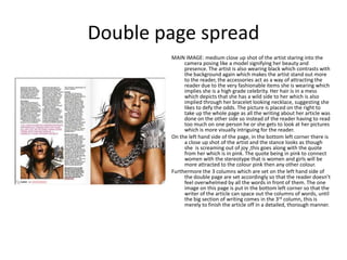 Double page spread
        MAIN IMAGE: medium close up shot of the artist staring into the
             camera posing like a model signifying her beauty and
             presence. The artist is also wearing black which contrasts with
             the background again which makes the artist stand out more
             to the reader, the accessories act as a way of attracting the
             reader due to the very fashionable items she is wearing which
             implies she is a high grade celebrity. Her hair is in a mess
             which depicts that she has a wild side to her which is also
             implied through her bracelet looking necklace, suggesting she
             likes to defy the odds. The picture is placed on the right to
             take up the whole page as all the writing about her article was
             done on the other side so instead of the reader having to read
             too much on one person he or she gets to look at her pictures
             which is more visually intriguing for the reader.
        On the left hand side of the page, in the bottom left corner there is
             a close up shot of the artist and the stance looks as though
             she is screaming out of joy ,this goes along with the quote
             from her which is in pink. The quote being in pink to connect
             women with the stereotype that is women and girls will be
             more attracted to the colour pink then any other colour.
        Furthermore the 3 columns which are set on the left hand side of
             the double page are set accordingly so that the reader doesn’t
             feel overwhelmed by all the words in front of them. The one
             image on this page is put in the bottom left corner so that the
             writer of the article can space out the columns of words, until
             the big section of writing comes in the 3rd column, this is
             merely to finish the article off in a detailed, thorough manner.
 