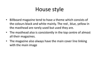 House style
• Billboard magazine tend to have a theme which consists of
  the colours black and white mainly. The red , blue, yellow in
  the masthead are rarely used but used they are.
• The masthead also is consistently in the top centre of almost
  all their magazines.
• The magazine also always have the main cover line linking
  with the main image
 