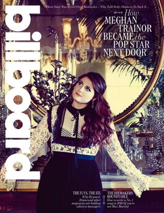 How
MEGHAN
TRAINOR
BECAME the
POP STAR
NEXT DOOR
July 23, 2016 | billboard.com
THEHITMAKERS
ROUNDTABLE
How to write a No. 1
song in 2016 (if you’re
not Max Martin)
There Once Was A Girl From Nantucket / Who Told Body-Shamers To Suck It...
THE1%VS.THE15%
Why Beyoncé,
Bruno and other
megastars are bidding
adieu to managers
 