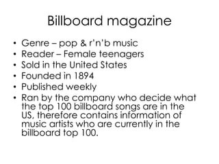 Billboard magazine
•   Genre – pop & r’n’b music
•   Reader – Female teenagers
•   Sold in the United States
•   Founded in 1894
•   Published weekly
•   Ran by the company who decide what
    the top 100 billboard songs are in the
    US, therefore contains information of
    music artists who are currently in the
    billboard top 100.
 