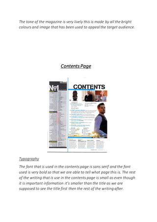 The tone of the magazine is very lively this is made by all the bright
colours and image that has been used to appeal the target audience.
ContentsPage
Typography
The font that is used in the contents page is sans serif and the font
used is very bold so that we are able to tell what page this is. The rest
of the writing that is use in the contents page is small as even though
it is important information it’s smaller than the title as we are
supposed to see the title first then the rest of the writing after.
 