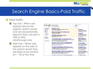 Search Engine Basics-Paid TrafficPaid TrafficTop Ads - When ads appear above the organic search results and are exceptionally relevant they can get a 10% to 30% clickthrough rateSide Ads – When ads appear on the side of the search results they are likely to be clicked on ~ 1% of the time