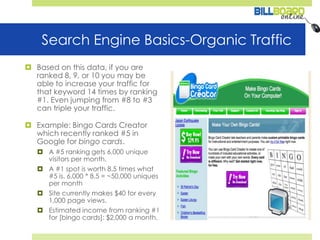 Search Engine Basics-Organic TrafficBased on this data, if you are ranked 8, 9, or 10 you may be able to increase your traffic for that keyword 14 times by ranking #1. Even jumping from #8 to #3 can triple your traffic. Example: Bingo Cards Creator which recently ranked #5 in Google for bingo cards. A #5 ranking gets 6,000 unique visitors per month. A #1 spot is worth 8.5 times what #5 is. 6,000 * 8.5 = ~50,000 uniques per monthSite currently makes $40 for every 1,000 page views. Estimated income from ranking #1 for [bingo cards]: $2,000 a month. 
