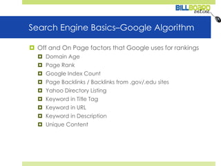 Search Engine Basics–Google Algorithm Off and On Page factors that Google uses for rankingsDomain Age Page Rank Google Index Count Page Backlinks / Backlinks from .gov/.edu sitesYahoo Directory Listing Keyword in Title TagKeyword in URL Keyword in DescriptionUnique Content