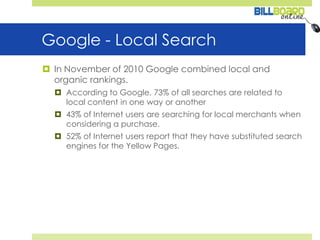Google - Local SearchIn November of 2010 Google combined local and organic rankings.According to Google, 73% of all searches are related to local content in one way or another43% of Internet users are searching for local merchants when considering a purchase.52% of Internet users report that they have substituted search engines for the Yellow Pages. 