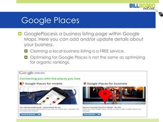 Google PlacesGooglePlacesis a business listing page within Google Maps. Here you can add and/or update details about your business.Claiming a local business listing is a FREE service.Optimizing for Google Places is not the same as optimizing for organic rankings.