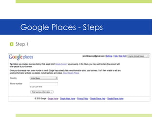 Google Places - StepsStep 1Google Places - StepsStep 2Google Places - StepsStep 3Google Places To Do Listhttp://www.google.com/local/addClaim your free business listingUse the categories that Google provides (suggests) that are relevantFill out everything, this is very importantAdd at least 5 images and 1 video Add a coupon if possible (Google Offers)Make sure your description contains your keywordsGet two references on sites like Yelp, Yahoo Local, ect.