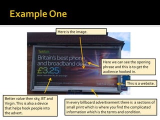 Here is the image.




                                                           Here we can see the opening
                                                           phrase and this is to get the
                                                           audience hooked in.

                                                                          This is a website.


Better value then sky, BT and
Virgin. This is also a device        In every billboard advertisement there is a sections of
that helps hook people into          small print which is where you find the complicated
the advert.                          information which is the terms and condition.
 