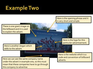 Here is the opening phrase and it
                                                is very short and simple.

There is one giant image on
the billboard and it is used
to explain the advert.


                                                      Here is the logo for this
                                                      particular advertisement.
 Here is another slogan which
 adds to the advert.

                                                 Here is the website which is a
                                                 code and convention of billboard
Here we can see the same company name
                                                 adverts.
under the advert in example one, so this must
mean that these companies have to go through
this company to advertise
 