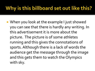    When you look at the example I just showed
    you can see that there is hardly any writing. In
    this advertisement it is more about the
    picture. The picture is of some athletes
    running and this gives the connotations of
    sports. Although there is a lack of words the
    audience get the message through the image
    and this gets them to watch the Olympics
    with sky.
 