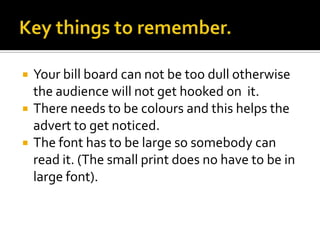    Your bill board can not be too dull otherwise
    the audience will not get hooked on it.
   There needs to be colours and this helps the
    advert to get noticed.
   The font has to be large so somebody can
    read it. (The small print does no have to be in
    large font).
 