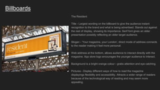 Billboards
The Resident
Title - Largest wording on the billboard to give the audience instant
recognition to the brand and what is being advertised. Stands out against
the rest of display, showing its importance. Serif font gives an older
presentation possibly reflecting an older target audience.
Slogan - ‘Your magazine, your London’, direct mode of address connects
to the reader making it feel more personal.
Web address at the bottom, allows audience to interact directly with the
magazine. App store logo encourages the younger audience to interact.
Background is a bright orange colour - grabs attention and eye catching.
Pictures - Display different ways of how to read the magazine
displayings flexibility and accessibility. Attracts a wider range of readers
because of the technological way of reading and may seem more
appealing.
 