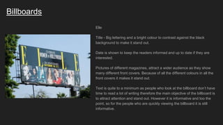 Billboards
Elle
Title - Big lettering and a bright colour to contrast against the black
background to make it stand out.
Date is shown to keep the readers informed and up to date if they are
interested.
Pictures of different magazines, attract a wider audience as they show
many different front covers. Because of all the different colours in all the
front covers it makes it stand out.
Text is quite to a minimum as people who look at the billboard don’t have
time to read a lot of writing therefore the main objective of the billboard is
to attract attention and stand out. However it is informative and too the
point, so for the people who are quickly viewing the billboard it is still
informative.
 
