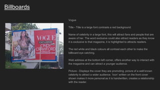 Billboards
Vogue
Title - Title is a large font contrasts a red background.
Name of celebrity in a large font, this will attract fans and people that are
aware of her. The word exclusive could also attract readers as they know
it is exclusive to that magazine, it is highlighted to attracts readers.
The red white and black colours all contrast each other to make the
billboard eye catching.
Web address at the bottom left corner, offers another way to interact with
the magazine and can attract a younger audience.
Picture - Displays the cover they are promoting, picture of a well known
celebrity to attract a wider audience. ‘Icon’ written on the front cover
shown makes it more personal as it is handwritten, creates a relationship
with the reader.
 