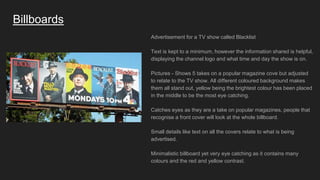 Billboards
Advertisement for a TV show called Blacklist
Text is kept to a minimum, however the information shared is helpful,
displaying the channel logo and what time and day the show is on.
Pictures - Shows 5 takes on a popular magazine cove but adjusted
to relate to the TV show. All different coloured background makes
them all stand out, yellow being the brightest colour has been placed
in the middle to be the most eye catching.
Catches eyes as they are a take on popular magazines, people that
recognise a front cover will look at the whole billboard.
Small details like text on all the covers relate to what is being
advertised.
Minimalistic billboard yet very eye catching as it contains many
colours and the red and yellow contrast.
 