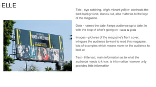 ELLE
Title - eye catching, bright vibrant yellow, contrasts the
dark background, stands out, also matches to the logo
of the magazine
Date - names the date, keeps audience up to date, in
with the loop of what's going on - uses & grats
Images - pictures of the magazine's front cover,
intrigues the audience to want to read this magazine,
lots of examples which means more for the audience to
look at
Text - little text, main information as to what the
audience needs to know, is informative however only
provides little information
 