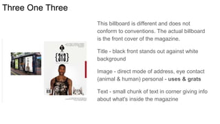 Three One Three
This billboard is different and does not
conform to conventions. The actual billboard
is the front cover of the magazine.
Title - black front stands out against white
background
Image - direct mode of address, eye contact
(animal & human) personal - uses & grats
Text - small chunk of text in corner giving info
about what's inside the magazine
 