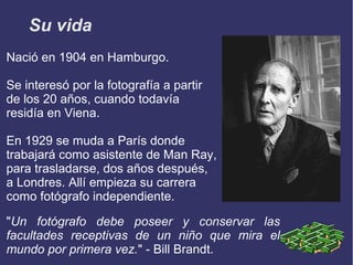 Su vida
Nació en 1904 en Hamburgo.

Se interesó por la fotografía a partir
de los 20 años, cuando todavía
residía en Viena.

En 1929 se muda a París donde
trabajará como asistente de Man Ray,
para trasladarse, dos años después,
a Londres. Allí empieza su carrera
como fotógrafo independiente.

"Un fotógrafo debe poseer y conservar las
facultades receptivas de un niño que mira el
mundo por primera vez." - Bill Brandt.
 