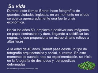 Su vida
Durante este tiempo Brandt hace fotografías de
grandes ciudades inglesas, en un momento en el que
se acerca apresuradamente una fuerte crisis
económica.

Hacia los años 50, empieza a positivar sus imágenes
en papel contrastado y duro, llegando a solidificar los
negros, lo que proporciona un extraordinario relieve a
altas luces.

A la edad de 40 años, Brandt pasa desde un tipo de
fotografía arquitectónica y social, al retrato. En este
momento es cuando, tras su experimentación, se inicia
en la fotografía de desnudos y perspectivas
deformadas.
Bill Brandt falleció el 20 de Diciembre del 1983.
 