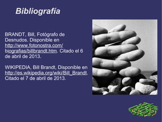 Bibliografía

BRANDT, Bill, Fotógrafo de
Desnudos. Disponible en
http://www.fotonostra.com/
biografias/billbrandt.htm. Citado el 6
de abril de 2013.

WIKIPEDIA, Bill Brandt, Disponible en
http://es.wikipedia.org/wiki/Bill_Brandt.
Citado el 7 de abril de 2013.
 