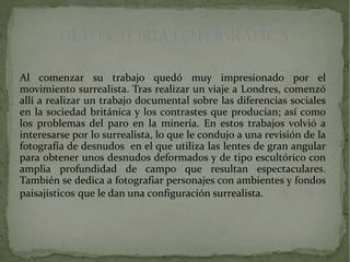 TRAYECTORIA FOTOGRÁFICATRAYECTORIA FOTOGRÁFICA
Al comenzar su trabajo quedó muy impresionado por el
movimiento surrealista. Tras realizar un viaje a Londres, comenzó
allí a realizar un trabajo documental sobre las diferencias sociales
en la sociedad británica y los contrastes que producían; así como
los problemas del paro en la minería. En estos trabajos volvió a
interesarse por lo surrealista, lo que le condujo a una revisión de la
fotografía de desnudos en el que utiliza las lentes de gran angular
para obtener unos desnudos deformados y de tipo escultórico con
amplia profundidad de campo que resultan espectaculares.
También se dedica a fotografiar personajes con ambientes y fondos
paisajísticos que le dan una configuración surrealista.
 