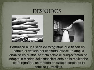 DESNUDOSDESNUDOS
Pertenece a una serie de fotografías que tienen en
común el estudio del desnudo, ofrece un amplio
abanico de puntos de vista sobre el cuerpo femenino.
Adopta la técnica del distanciamiento en la realización
de fotografías, un método de trabajo propio de la
estética surrealista.
 
