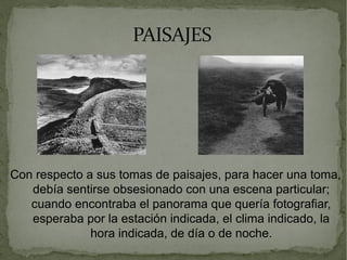 PAISAJESPAISAJES
Con respecto a sus tomas de paisajes, para hacer una toma,
debía sentirse obsesionado con una escena particular;
cuando encontraba el panorama que quería fotografiar,
esperaba por la estación indicada, el clima indicado, la
hora indicada, de día o de noche.
 