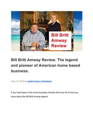  
Bill Britt Amway Review. The legend 
and pioneer of American home based 
business. 
June 19, 2016 by ​Justin​ ​Leave a Comment 
If you have been in the home business industry from any bit of time you 
know about the ​Bill Britt Amway​ legend. 
 