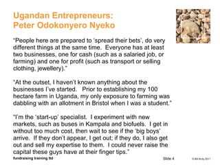 © Bill Bruty 2011fundraising training ltd
Ugandan Entrepreneurs:
Peter Odokonyero Nyeko
“People here are prepared to ‘spread their bets’, do very
different things at the same time. Everyone has at least
two businesses, one for cash (such as a salaried job, or
farming) and one for profit (such as transport or selling
clothing, jewellery).”
“At the outset, I haven’t known anything about the
businesses I’ve started. Prior to establishing my 100
hectare farm in Uganda, my only exposure to farming was
dabbling with an allotment in Bristol when I was a student.”
“I’m the ‘start-up’ specialist. I experiment with new
markets, such as buses in Kampala and biofuels. I get in
without too much cost, then wait to see if the ‘big boys’
arrive. If they don’t appear, I get out; if they do, I also get
out and sell my expertise to them. I could never raise the
capital these guys have at their finger tips.”
Slide 4
 