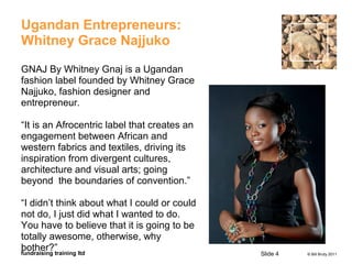 © Bill Bruty 2011fundraising training ltd
Ugandan Entrepreneurs:
Whitney Grace Najjuko
GNAJ By Whitney Gnaj is a Ugandan
fashion label founded by Whitney Grace
Najjuko, fashion designer and
entrepreneur.
“It is an Afrocentric label that creates an
engagement between African and
western fabrics and textiles, driving its
inspiration from divergent cultures,
architecture and visual arts; going
beyond the boundaries of convention.”
“I didn’t think about what I could or could
not do, I just did what I wanted to do.
You have to believe that it is going to be
totally awesome, otherwise, why
bother?”
Slide 4
 
