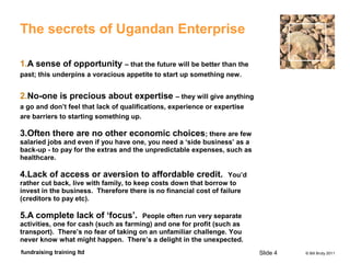 © Bill Bruty 2011fundraising training ltd
The secrets of Ugandan Enterprise
1.A sense of opportunity – that the future will be better than the
past; this underpins a voracious appetite to start up something new.
2.No-one is precious about expertise – they will give anything
a go and don’t feel that lack of qualifications, experience or expertise
are barriers to starting something up.
3.Often there are no other economic choices; there are few
salaried jobs and even if you have one, you need a ‘side business’ as a
back-up - to pay for the extras and the unpredictable expenses, such as
healthcare.
4.Lack of access or aversion to affordable credit. You’d
rather cut back, live with family, to keep costs down that borrow to
invest in the business. Therefore there is no financial cost of failure
(creditors to pay etc).
5.A complete lack of ‘focus’. People often run very separate
activities, one for cash (such as farming) and one for profit (such as
transport). There’s no fear of taking on an unfamiliar challenge. You
never know what might happen. There’s a delight in the unexpected.
Slide 4
 